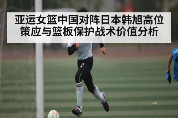 亚运女篮中国对阵日本韩旭高位策应与篮板保护战术价值分析